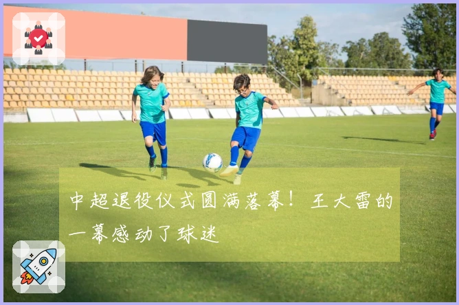 中超退役仪式圆满落幕！王大雷的一幕感动了球迷