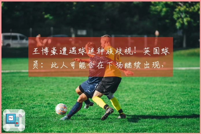 王博豪遭遇球迷种族歧视！英国球员：此人可能会在下场继续出现，令人作呕