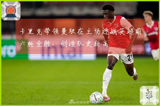 卡里克带领曼联在主场迎战英超前六轮全胜，创造队史新高