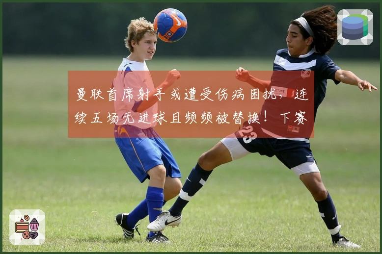 曼联首席射手或遭受伤病困扰，连续五场无进球且频频被替换！下赛季将迎接新挑战