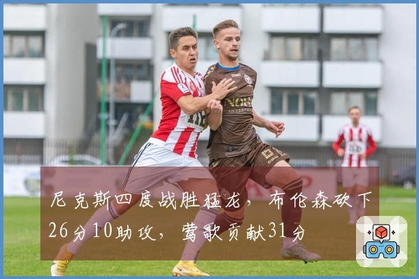 尼克斯四度战胜猛龙，布伦森砍下26分10助攻，莺歌贡献31分