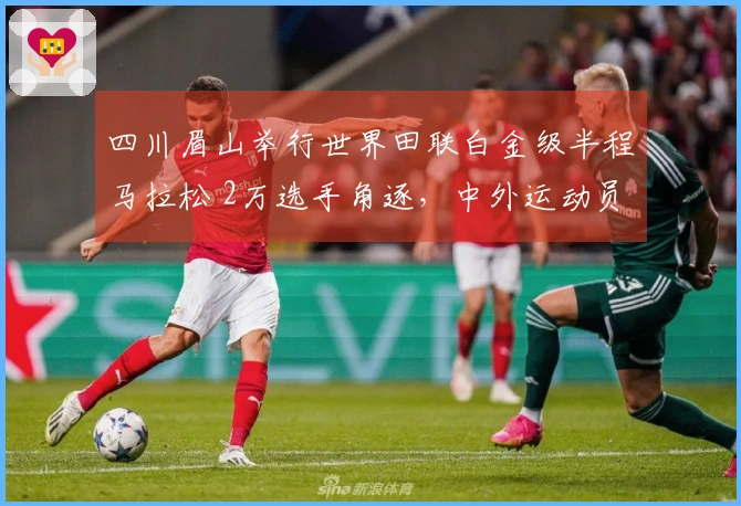四川眉山举行世界田联白金级半程马拉松 2万选手角逐，中外运动员赢得冠军