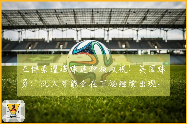 王博豪遭遇球迷种族歧视！英国球员：此人可能会在下场继续出现，令人作呕