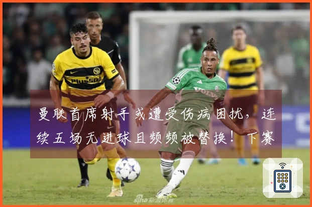 曼联首席射手或遭受伤病困扰，连续五场无进球且频频被替换！下赛季将迎接新挑战