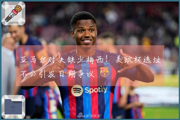 亚马尔对决缺少梅西！美欧杯选址不公引发日期争议